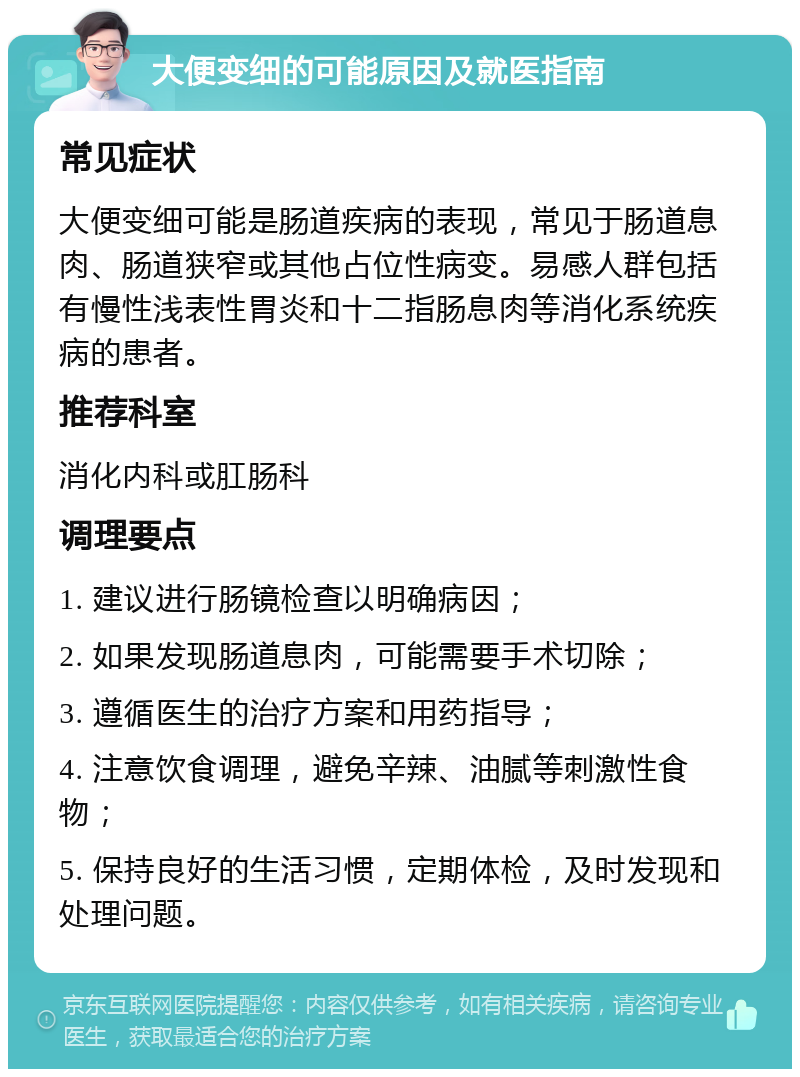 大便变细的可能原因及就医指南 常见症状 大便变细可能是肠道疾病的表现，常见于肠道息肉、肠道狭窄或其他占位性病变。易感人群包括有慢性浅表性胃炎和十二指肠息肉等消化系统疾病的患者。 推荐科室 消化内科或肛肠科 调理要点 1. 建议进行肠镜检查以明确病因； 2. 如果发现肠道息肉，可能需要手术切除； 3. 遵循医生的治疗方案和用药指导； 4. 注意饮食调理，避免辛辣、油腻等刺激性食物； 5. 保持良好的生活习惯，定期体检，及时发现和处理问题。