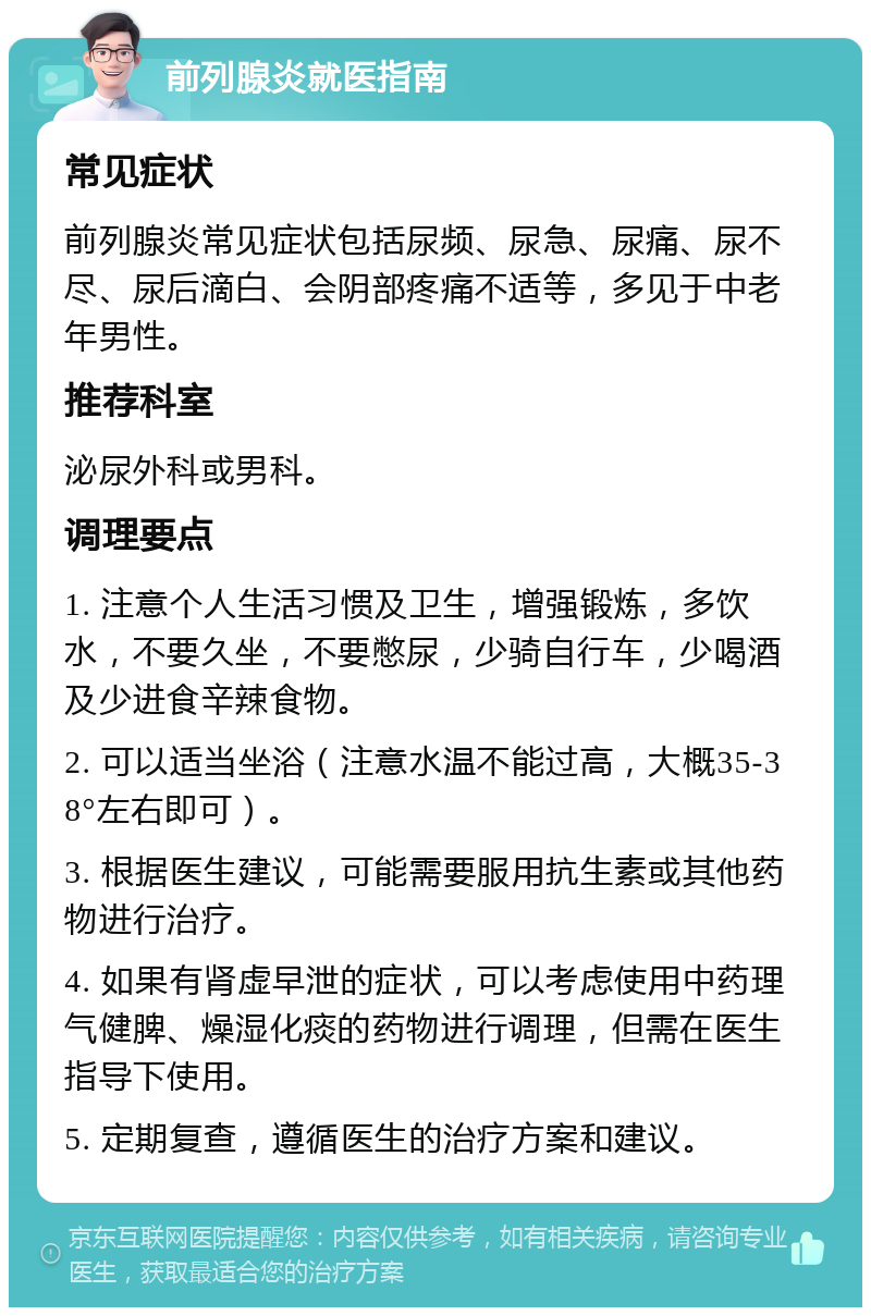 前列腺炎就医指南 常见症状 前列腺炎常见症状包括尿频、尿急、尿痛、尿不尽、尿后滴白、会阴部疼痛不适等，多见于中老年男性。 推荐科室 泌尿外科或男科。 调理要点 1. 注意个人生活习惯及卫生，增强锻炼，多饮水，不要久坐，不要憋尿，少骑自行车，少喝酒及少进食辛辣食物。 2. 可以适当坐浴（注意水温不能过高，大概35-38°左右即可）。 3. 根据医生建议，可能需要服用抗生素或其他药物进行治疗。 4. 如果有肾虚早泄的症状，可以考虑使用中药理气健脾、燥湿化痰的药物进行调理，但需在医生指导下使用。 5. 定期复查，遵循医生的治疗方案和建议。