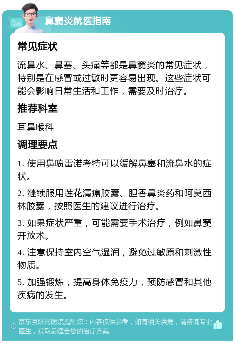 鼻窦炎就医指南 常见症状 流鼻水、鼻塞、头痛等都是鼻窦炎的常见症状，特别是在感冒或过敏时更容易出现。这些症状可能会影响日常生活和工作，需要及时治疗。 推荐科室 耳鼻喉科 调理要点 1. 使用鼻喷雷诺考特可以缓解鼻塞和流鼻水的症状。 2. 继续服用莲花清瘟胶囊、胆香鼻炎药和阿莫西林胶囊，按照医生的建议进行治疗。 3. 如果症状严重，可能需要手术治疗，例如鼻窦开放术。 4. 注意保持室内空气湿润，避免过敏原和刺激性物质。 5. 加强锻炼，提高身体免疫力，预防感冒和其他疾病的发生。