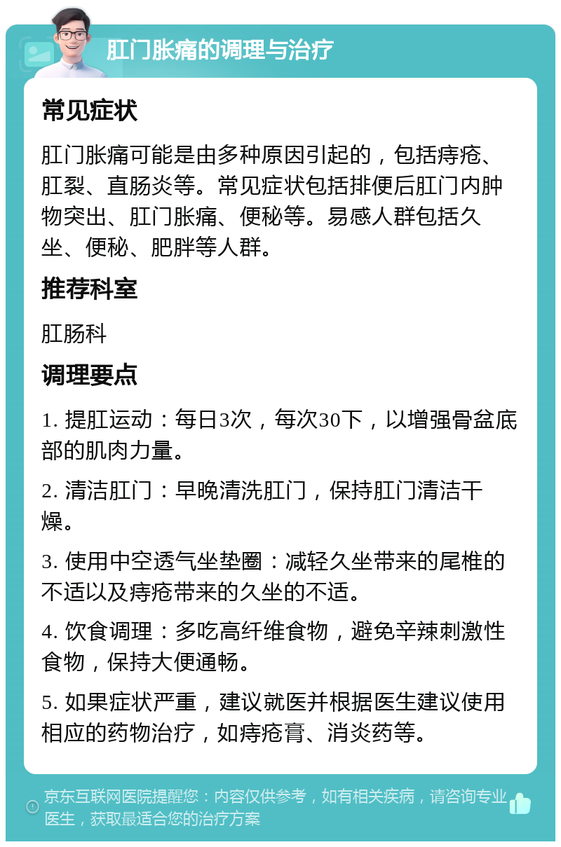 肛门胀痛的调理与治疗 常见症状 肛门胀痛可能是由多种原因引起的，包括痔疮、肛裂、直肠炎等。常见症状包括排便后肛门内肿物突出、肛门胀痛、便秘等。易感人群包括久坐、便秘、肥胖等人群。 推荐科室 肛肠科 调理要点 1. 提肛运动：每日3次，每次30下，以增强骨盆底部的肌肉力量。 2. 清洁肛门：早晚清洗肛门，保持肛门清洁干燥。 3. 使用中空透气坐垫圈：减轻久坐带来的尾椎的不适以及痔疮带来的久坐的不适。 4. 饮食调理：多吃高纤维食物，避免辛辣刺激性食物，保持大便通畅。 5. 如果症状严重，建议就医并根据医生建议使用相应的药物治疗，如痔疮膏、消炎药等。