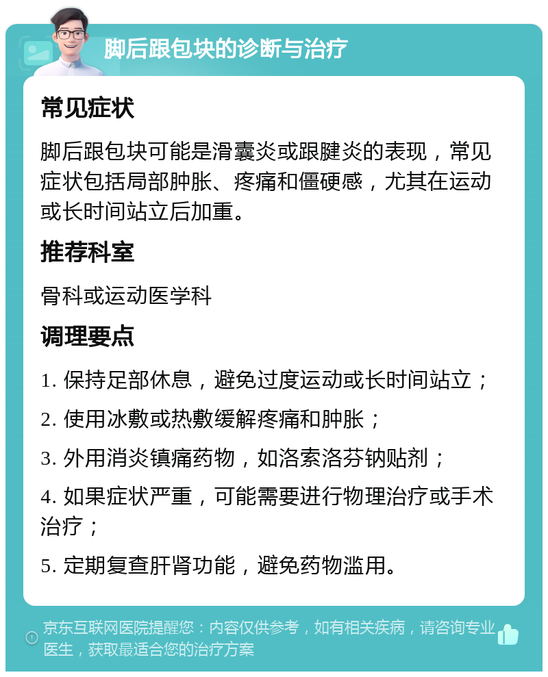 脚后跟包块的诊断与治疗 常见症状 脚后跟包块可能是滑囊炎或跟腱炎的表现，常见症状包括局部肿胀、疼痛和僵硬感，尤其在运动或长时间站立后加重。 推荐科室 骨科或运动医学科 调理要点 1. 保持足部休息，避免过度运动或长时间站立； 2. 使用冰敷或热敷缓解疼痛和肿胀； 3. 外用消炎镇痛药物，如洛索洛芬钠贴剂； 4. 如果症状严重，可能需要进行物理治疗或手术治疗； 5. 定期复查肝肾功能，避免药物滥用。