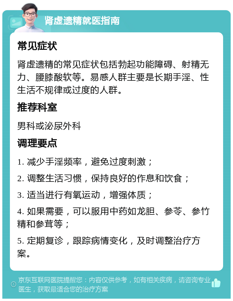 肾虚遗精就医指南 常见症状 肾虚遗精的常见症状包括勃起功能障碍、射精无力、腰膝酸软等。易感人群主要是长期手淫、性生活不规律或过度的人群。 推荐科室 男科或泌尿外科 调理要点 1. 减少手淫频率，避免过度刺激； 2. 调整生活习惯，保持良好的作息和饮食； 3. 适当进行有氧运动，增强体质； 4. 如果需要，可以服用中药如龙胆、参苓、参竹精和参茸等； 5. 定期复诊，跟踪病情变化，及时调整治疗方案。