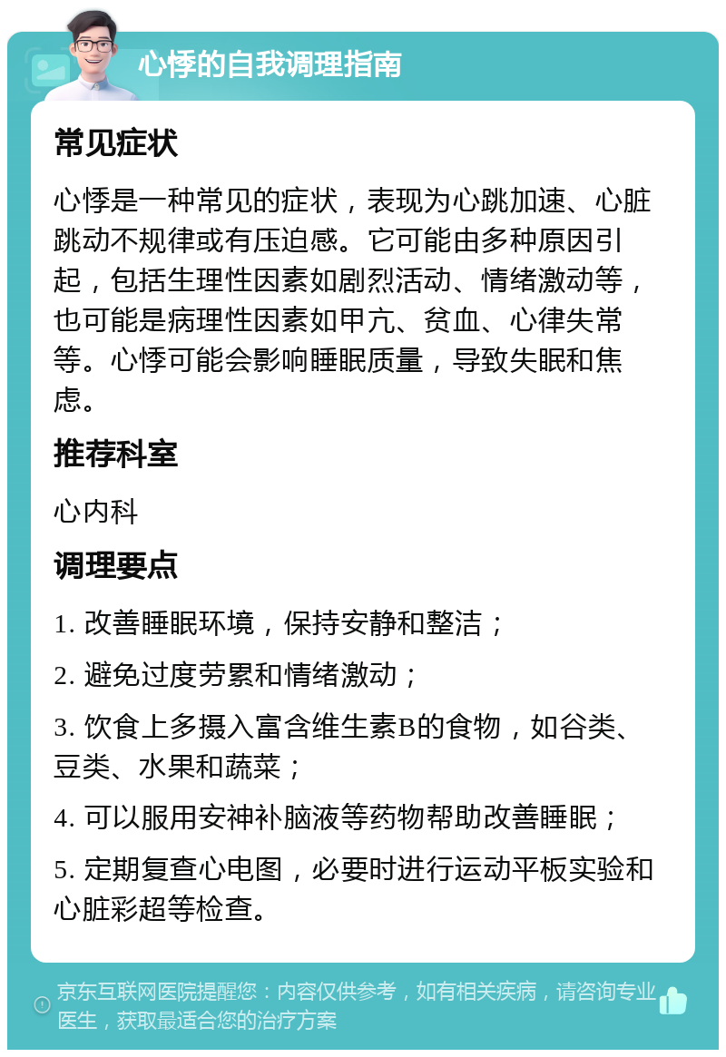 心悸的自我调理指南 常见症状 心悸是一种常见的症状，表现为心跳加速、心脏跳动不规律或有压迫感。它可能由多种原因引起，包括生理性因素如剧烈活动、情绪激动等，也可能是病理性因素如甲亢、贫血、心律失常等。心悸可能会影响睡眠质量，导致失眠和焦虑。 推荐科室 心内科 调理要点 1. 改善睡眠环境，保持安静和整洁； 2. 避免过度劳累和情绪激动； 3. 饮食上多摄入富含维生素B的食物，如谷类、豆类、水果和蔬菜； 4. 可以服用安神补脑液等药物帮助改善睡眠； 5. 定期复查心电图，必要时进行运动平板实验和心脏彩超等检查。