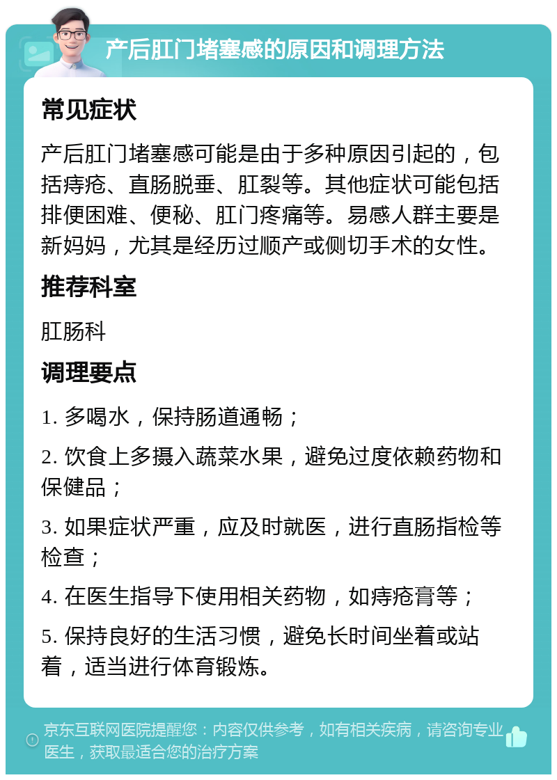 产后肛门堵塞感的原因和调理方法 常见症状 产后肛门堵塞感可能是由于多种原因引起的，包括痔疮、直肠脱垂、肛裂等。其他症状可能包括排便困难、便秘、肛门疼痛等。易感人群主要是新妈妈，尤其是经历过顺产或侧切手术的女性。 推荐科室 肛肠科 调理要点 1. 多喝水，保持肠道通畅； 2. 饮食上多摄入蔬菜水果，避免过度依赖药物和保健品； 3. 如果症状严重，应及时就医，进行直肠指检等检查； 4. 在医生指导下使用相关药物，如痔疮膏等； 5. 保持良好的生活习惯，避免长时间坐着或站着，适当进行体育锻炼。