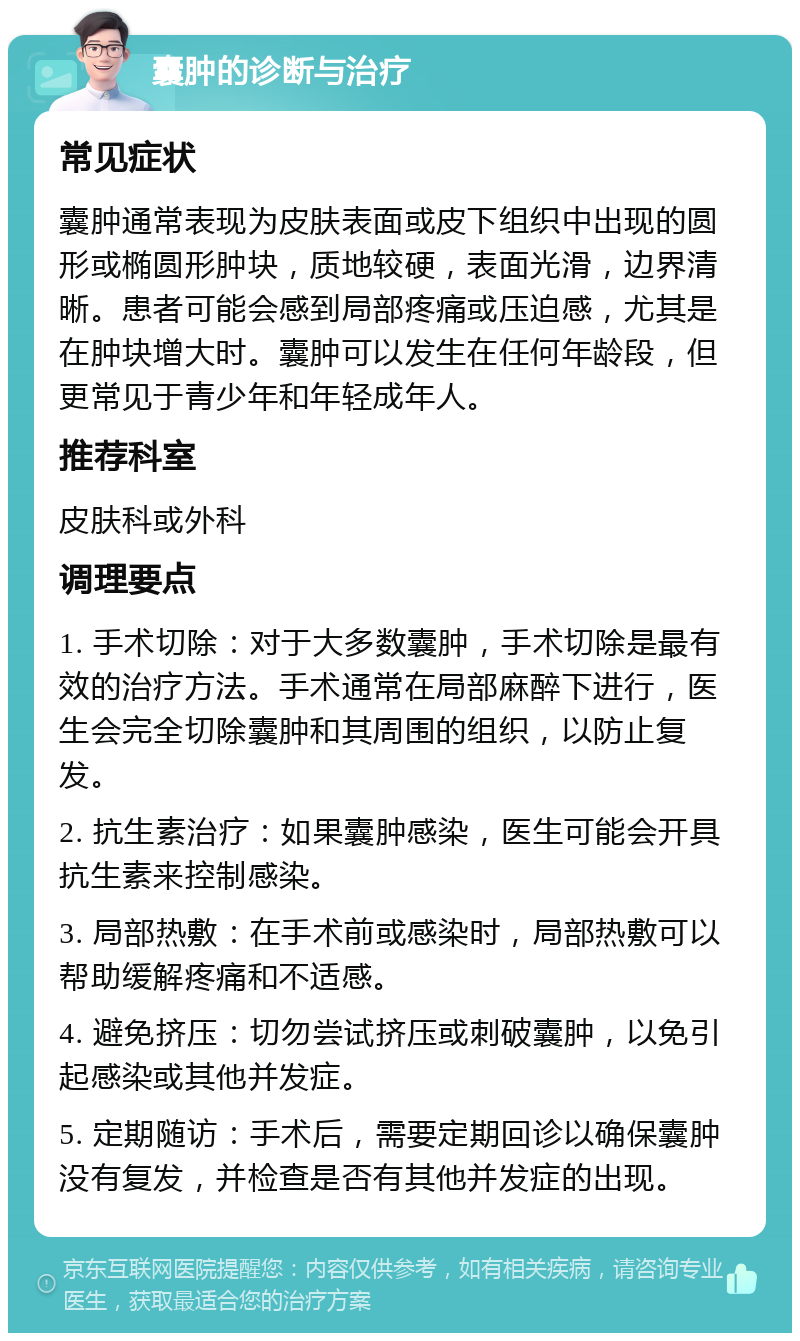 囊肿的诊断与治疗 常见症状 囊肿通常表现为皮肤表面或皮下组织中出现的圆形或椭圆形肿块，质地较硬，表面光滑，边界清晰。患者可能会感到局部疼痛或压迫感，尤其是在肿块增大时。囊肿可以发生在任何年龄段，但更常见于青少年和年轻成年人。 推荐科室 皮肤科或外科 调理要点 1. 手术切除：对于大多数囊肿，手术切除是最有效的治疗方法。手术通常在局部麻醉下进行，医生会完全切除囊肿和其周围的组织，以防止复发。 2. 抗生素治疗：如果囊肿感染，医生可能会开具抗生素来控制感染。 3. 局部热敷：在手术前或感染时，局部热敷可以帮助缓解疼痛和不适感。 4. 避免挤压：切勿尝试挤压或刺破囊肿，以免引起感染或其他并发症。 5. 定期随访：手术后，需要定期回诊以确保囊肿没有复发，并检查是否有其他并发症的出现。