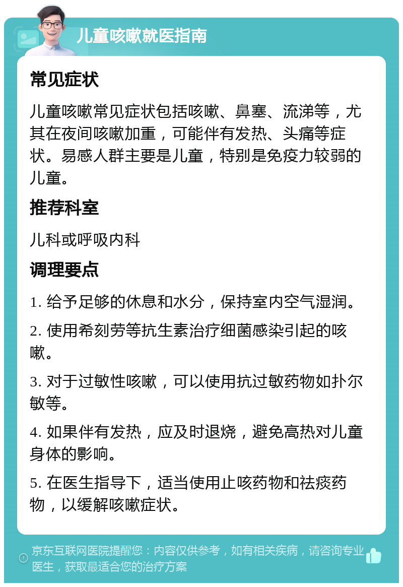 儿童咳嗽就医指南 常见症状 儿童咳嗽常见症状包括咳嗽、鼻塞、流涕等，尤其在夜间咳嗽加重，可能伴有发热、头痛等症状。易感人群主要是儿童，特别是免疫力较弱的儿童。 推荐科室 儿科或呼吸内科 调理要点 1. 给予足够的休息和水分，保持室内空气湿润。 2. 使用希刻劳等抗生素治疗细菌感染引起的咳嗽。 3. 对于过敏性咳嗽，可以使用抗过敏药物如扑尔敏等。 4. 如果伴有发热，应及时退烧，避免高热对儿童身体的影响。 5. 在医生指导下，适当使用止咳药物和祛痰药物，以缓解咳嗽症状。