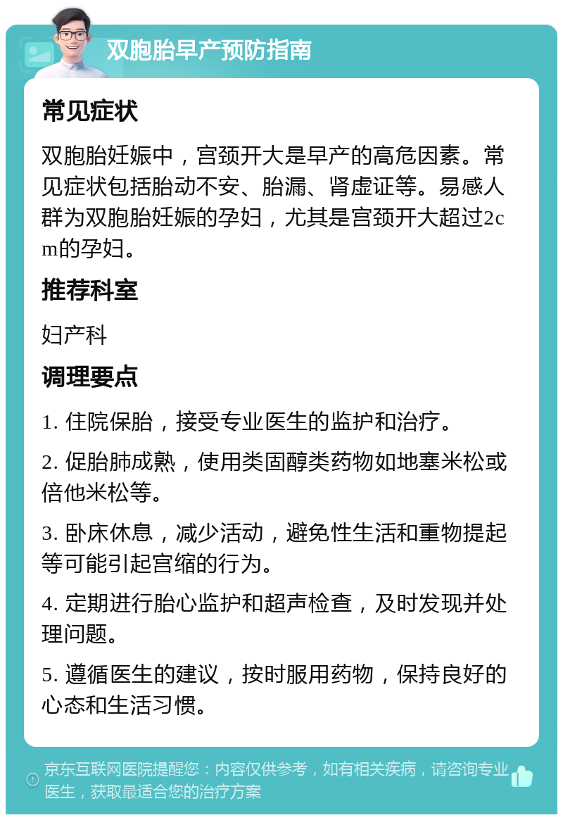 双胞胎早产预防指南 常见症状 双胞胎妊娠中，宫颈开大是早产的高危因素。常见症状包括胎动不安、胎漏、肾虚证等。易感人群为双胞胎妊娠的孕妇，尤其是宫颈开大超过2cm的孕妇。 推荐科室 妇产科 调理要点 1. 住院保胎，接受专业医生的监护和治疗。 2. 促胎肺成熟，使用类固醇类药物如地塞米松或倍他米松等。 3. 卧床休息，减少活动，避免性生活和重物提起等可能引起宫缩的行为。 4. 定期进行胎心监护和超声检查，及时发现并处理问题。 5. 遵循医生的建议，按时服用药物，保持良好的心态和生活习惯。