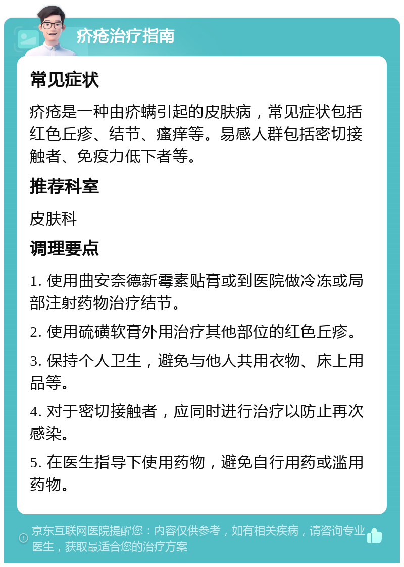 疥疮治疗指南 常见症状 疥疮是一种由疥螨引起的皮肤病，常见症状包括红色丘疹、结节、瘙痒等。易感人群包括密切接触者、免疫力低下者等。 推荐科室 皮肤科 调理要点 1. 使用曲安奈德新霉素贴膏或到医院做冷冻或局部注射药物治疗结节。 2. 使用硫磺软膏外用治疗其他部位的红色丘疹。 3. 保持个人卫生，避免与他人共用衣物、床上用品等。 4. 对于密切接触者，应同时进行治疗以防止再次感染。 5. 在医生指导下使用药物，避免自行用药或滥用药物。