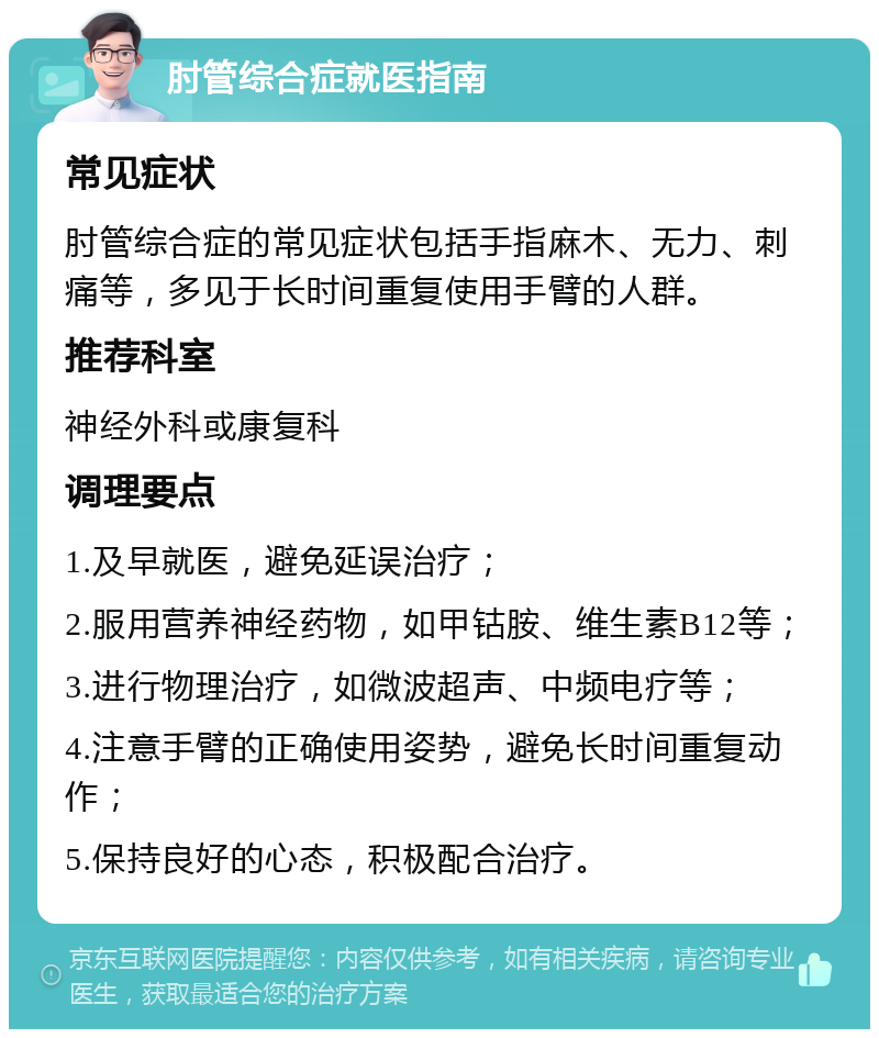 肘管综合症就医指南 常见症状 肘管综合症的常见症状包括手指麻木、无力、刺痛等，多见于长时间重复使用手臂的人群。 推荐科室 神经外科或康复科 调理要点 1.及早就医，避免延误治疗； 2.服用营养神经药物，如甲钴胺、维生素B12等； 3.进行物理治疗，如微波超声、中频电疗等； 4.注意手臂的正确使用姿势，避免长时间重复动作； 5.保持良好的心态，积极配合治疗。