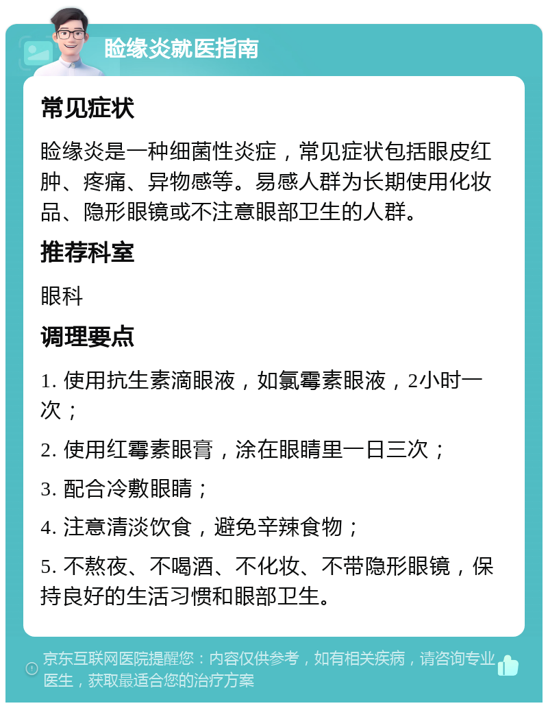 睑缘炎就医指南 常见症状 睑缘炎是一种细菌性炎症，常见症状包括眼皮红肿、疼痛、异物感等。易感人群为长期使用化妆品、隐形眼镜或不注意眼部卫生的人群。 推荐科室 眼科 调理要点 1. 使用抗生素滴眼液，如氯霉素眼液，2小时一次； 2. 使用红霉素眼膏，涂在眼睛里一日三次； 3. 配合冷敷眼睛； 4. 注意清淡饮食，避免辛辣食物； 5. 不熬夜、不喝酒、不化妆、不带隐形眼镜，保持良好的生活习惯和眼部卫生。