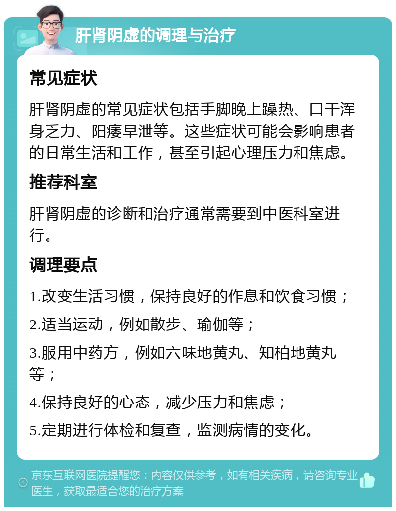 肝肾阴虚的调理与治疗 常见症状 肝肾阴虚的常见症状包括手脚晚上躁热、口干浑身乏力、阳痿早泄等。这些症状可能会影响患者的日常生活和工作，甚至引起心理压力和焦虑。 推荐科室 肝肾阴虚的诊断和治疗通常需要到中医科室进行。 调理要点 1.改变生活习惯，保持良好的作息和饮食习惯； 2.适当运动，例如散步、瑜伽等； 3.服用中药方，例如六味地黄丸、知柏地黄丸等； 4.保持良好的心态，减少压力和焦虑； 5.定期进行体检和复查，监测病情的变化。