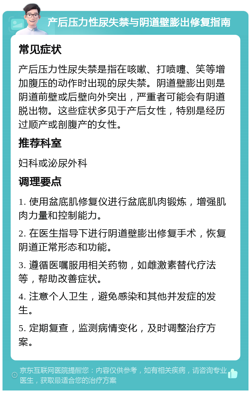 产后压力性尿失禁与阴道壁膨出修复指南 常见症状 产后压力性尿失禁是指在咳嗽、打喷嚏、笑等增加腹压的动作时出现的尿失禁。阴道壁膨出则是阴道前壁或后壁向外突出，严重者可能会有阴道脱出物。这些症状多见于产后女性，特别是经历过顺产或剖腹产的女性。 推荐科室 妇科或泌尿外科 调理要点 1. 使用盆底肌修复仪进行盆底肌肉锻炼，增强肌肉力量和控制能力。 2. 在医生指导下进行阴道壁膨出修复手术，恢复阴道正常形态和功能。 3. 遵循医嘱服用相关药物，如雌激素替代疗法等，帮助改善症状。 4. 注意个人卫生，避免感染和其他并发症的发生。 5. 定期复查，监测病情变化，及时调整治疗方案。