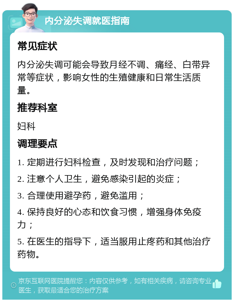 内分泌失调就医指南 常见症状 内分泌失调可能会导致月经不调、痛经、白带异常等症状，影响女性的生殖健康和日常生活质量。 推荐科室 妇科 调理要点 1. 定期进行妇科检查，及时发现和治疗问题； 2. 注意个人卫生，避免感染引起的炎症； 3. 合理使用避孕药，避免滥用； 4. 保持良好的心态和饮食习惯，增强身体免疫力； 5. 在医生的指导下，适当服用止疼药和其他治疗药物。