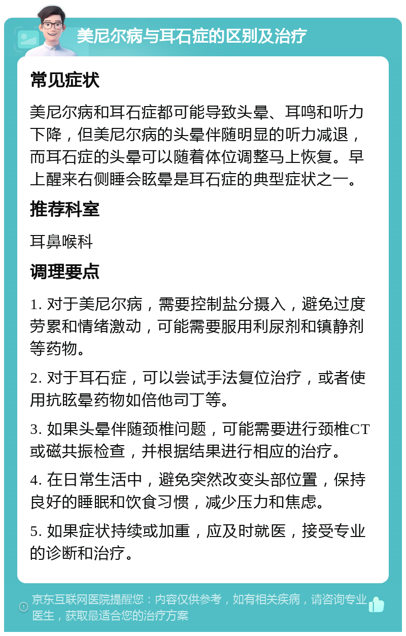 美尼尔病与耳石症的区别及治疗 常见症状 美尼尔病和耳石症都可能导致头晕、耳鸣和听力下降，但美尼尔病的头晕伴随明显的听力减退，而耳石症的头晕可以随着体位调整马上恢复。早上醒来右侧睡会眩晕是耳石症的典型症状之一。 推荐科室 耳鼻喉科 调理要点 1. 对于美尼尔病，需要控制盐分摄入，避免过度劳累和情绪激动，可能需要服用利尿剂和镇静剂等药物。 2. 对于耳石症，可以尝试手法复位治疗，或者使用抗眩晕药物如倍他司丁等。 3. 如果头晕伴随颈椎问题，可能需要进行颈椎CT或磁共振检查，并根据结果进行相应的治疗。 4. 在日常生活中，避免突然改变头部位置，保持良好的睡眠和饮食习惯，减少压力和焦虑。 5. 如果症状持续或加重，应及时就医，接受专业的诊断和治疗。