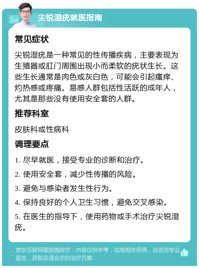 尖锐湿疣就医指南 常见症状 尖锐湿疣是一种常见的性传播疾病，主要表现为生殖器或肛门周围出现小而柔软的疣状生长。这些生长通常是肉色或灰白色，可能会引起瘙痒、灼热感或疼痛。易感人群包括性活跃的成年人，尤其是那些没有使用安全套的人群。 推荐科室 皮肤科或性病科 调理要点 1. 尽早就医，接受专业的诊断和治疗。 2. 使用安全套，减少性传播的风险。 3. 避免与感染者发生性行为。 4. 保持良好的个人卫生习惯，避免交叉感染。 5. 在医生的指导下，使用药物或手术治疗尖锐湿疣。