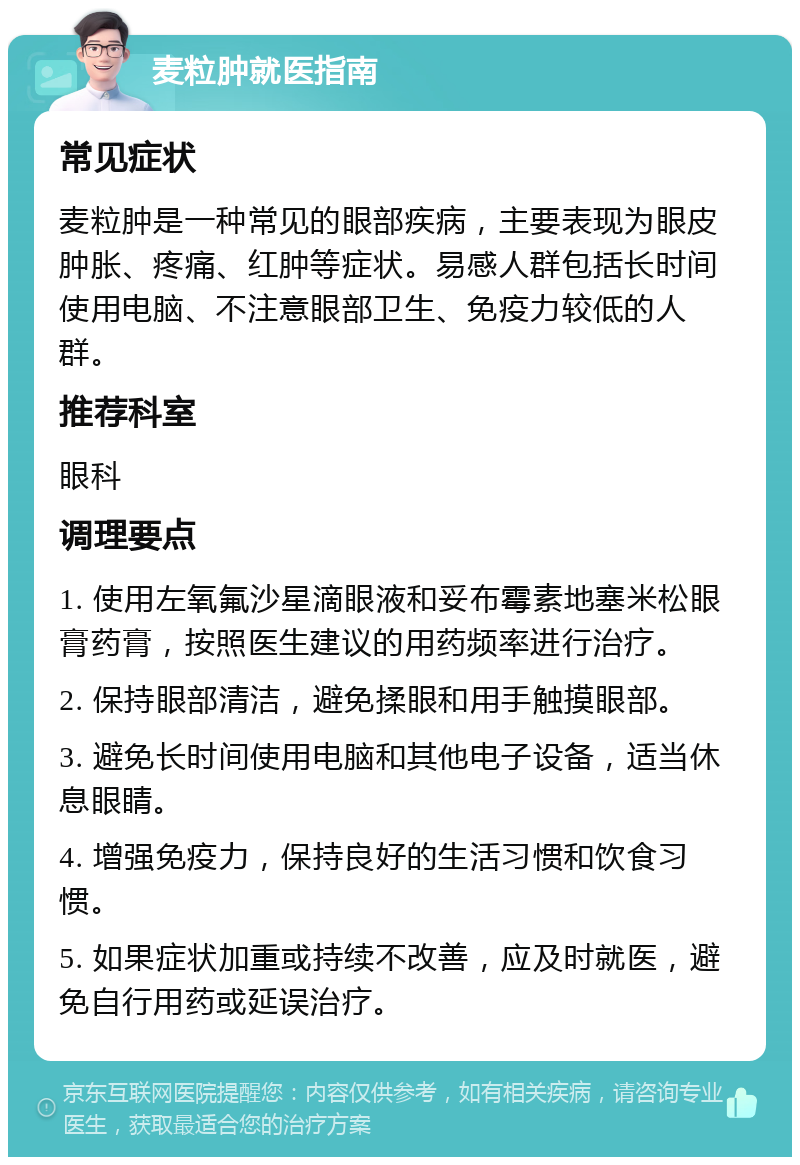 麦粒肿就医指南 常见症状 麦粒肿是一种常见的眼部疾病，主要表现为眼皮肿胀、疼痛、红肿等症状。易感人群包括长时间使用电脑、不注意眼部卫生、免疫力较低的人群。 推荐科室 眼科 调理要点 1. 使用左氧氟沙星滴眼液和妥布霉素地塞米松眼膏药膏，按照医生建议的用药频率进行治疗。 2. 保持眼部清洁，避免揉眼和用手触摸眼部。 3. 避免长时间使用电脑和其他电子设备，适当休息眼睛。 4. 增强免疫力，保持良好的生活习惯和饮食习惯。 5. 如果症状加重或持续不改善，应及时就医，避免自行用药或延误治疗。