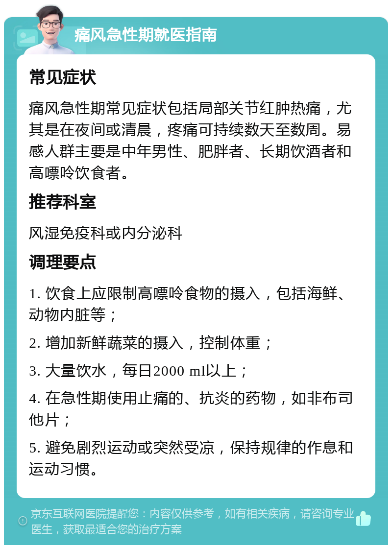 痛风急性期就医指南 常见症状 痛风急性期常见症状包括局部关节红肿热痛，尤其是在夜间或清晨，疼痛可持续数天至数周。易感人群主要是中年男性、肥胖者、长期饮酒者和高嘌呤饮食者。 推荐科室 风湿免疫科或内分泌科 调理要点 1. 饮食上应限制高嘌呤食物的摄入，包括海鲜、动物内脏等； 2. 增加新鲜蔬菜的摄入，控制体重； 3. 大量饮水，每日2000 ml以上； 4. 在急性期使用止痛的、抗炎的药物，如非布司他片； 5. 避免剧烈运动或突然受凉，保持规律的作息和运动习惯。