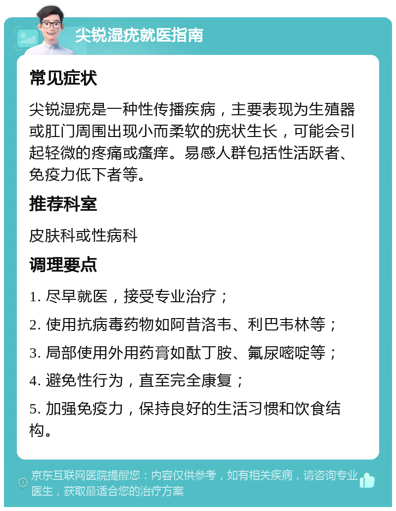 尖锐湿疣就医指南 常见症状 尖锐湿疣是一种性传播疾病，主要表现为生殖器或肛门周围出现小而柔软的疣状生长，可能会引起轻微的疼痛或瘙痒。易感人群包括性活跃者、免疫力低下者等。 推荐科室 皮肤科或性病科 调理要点 1. 尽早就医，接受专业治疗； 2. 使用抗病毒药物如阿昔洛韦、利巴韦林等； 3. 局部使用外用药膏如酞丁胺、氟尿嘧啶等； 4. 避免性行为，直至完全康复； 5. 加强免疫力，保持良好的生活习惯和饮食结构。