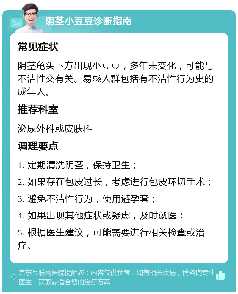 阴茎小豆豆诊断指南 常见症状 阴茎龟头下方出现小豆豆，多年未变化，可能与不洁性交有关。易感人群包括有不洁性行为史的成年人。 推荐科室 泌尿外科或皮肤科 调理要点 1. 定期清洗阴茎，保持卫生； 2. 如果存在包皮过长，考虑进行包皮环切手术； 3. 避免不洁性行为，使用避孕套； 4. 如果出现其他症状或疑虑，及时就医； 5. 根据医生建议，可能需要进行相关检查或治疗。