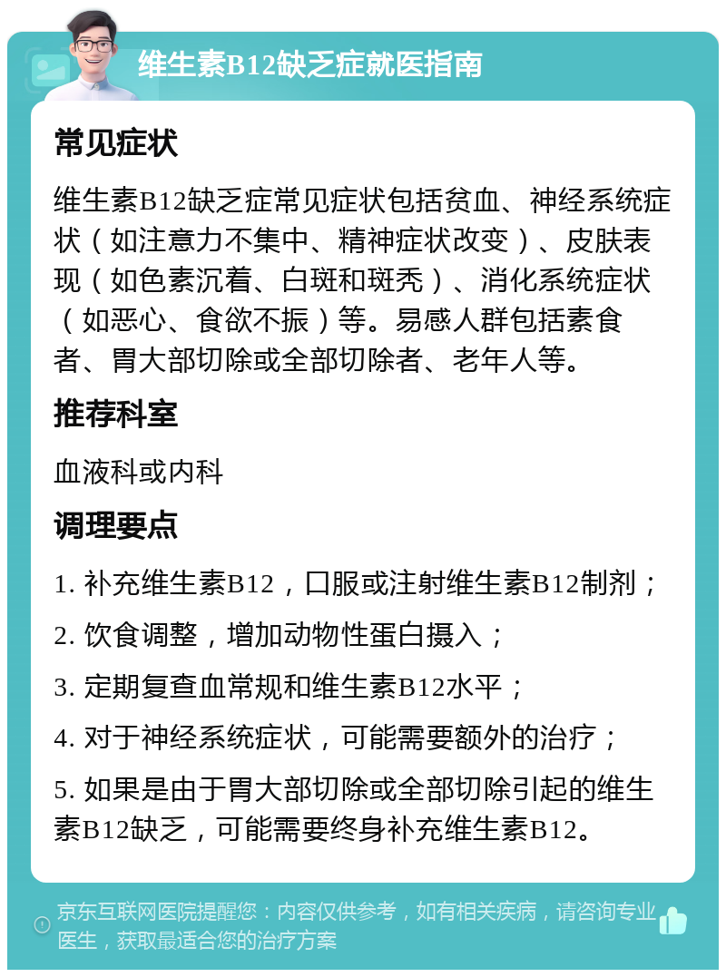 维生素B12缺乏症就医指南 常见症状 维生素B12缺乏症常见症状包括贫血、神经系统症状（如注意力不集中、精神症状改变）、皮肤表现（如色素沉着、白斑和斑秃）、消化系统症状（如恶心、食欲不振）等。易感人群包括素食者、胃大部切除或全部切除者、老年人等。 推荐科室 血液科或内科 调理要点 1. 补充维生素B12，口服或注射维生素B12制剂； 2. 饮食调整，增加动物性蛋白摄入； 3. 定期复查血常规和维生素B12水平； 4. 对于神经系统症状，可能需要额外的治疗； 5. 如果是由于胃大部切除或全部切除引起的维生素B12缺乏，可能需要终身补充维生素B12。