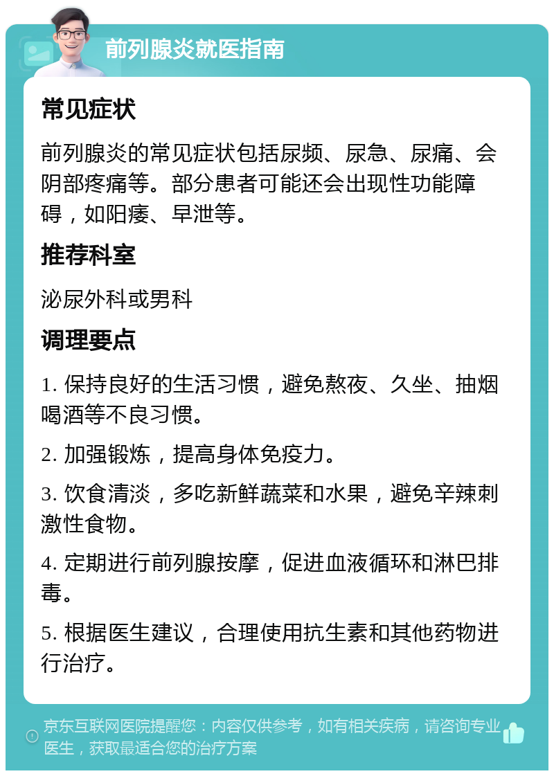 前列腺炎就医指南 常见症状 前列腺炎的常见症状包括尿频、尿急、尿痛、会阴部疼痛等。部分患者可能还会出现性功能障碍，如阳痿、早泄等。 推荐科室 泌尿外科或男科 调理要点 1. 保持良好的生活习惯，避免熬夜、久坐、抽烟喝酒等不良习惯。 2. 加强锻炼，提高身体免疫力。 3. 饮食清淡，多吃新鲜蔬菜和水果，避免辛辣刺激性食物。 4. 定期进行前列腺按摩，促进血液循环和淋巴排毒。 5. 根据医生建议，合理使用抗生素和其他药物进行治疗。