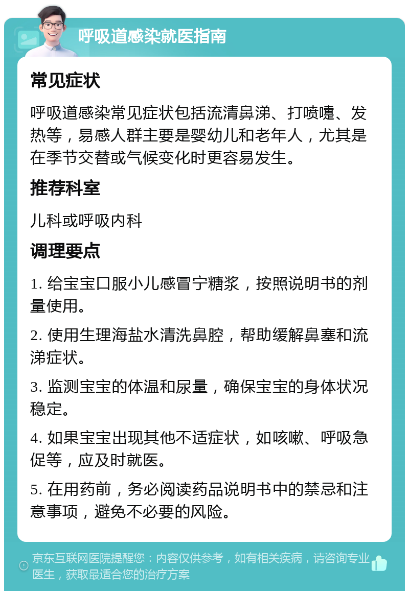 呼吸道感染就医指南 常见症状 呼吸道感染常见症状包括流清鼻涕、打喷嚏、发热等，易感人群主要是婴幼儿和老年人，尤其是在季节交替或气候变化时更容易发生。 推荐科室 儿科或呼吸内科 调理要点 1. 给宝宝口服小儿感冒宁糖浆，按照说明书的剂量使用。 2. 使用生理海盐水清洗鼻腔，帮助缓解鼻塞和流涕症状。 3. 监测宝宝的体温和尿量，确保宝宝的身体状况稳定。 4. 如果宝宝出现其他不适症状，如咳嗽、呼吸急促等，应及时就医。 5. 在用药前，务必阅读药品说明书中的禁忌和注意事项，避免不必要的风险。