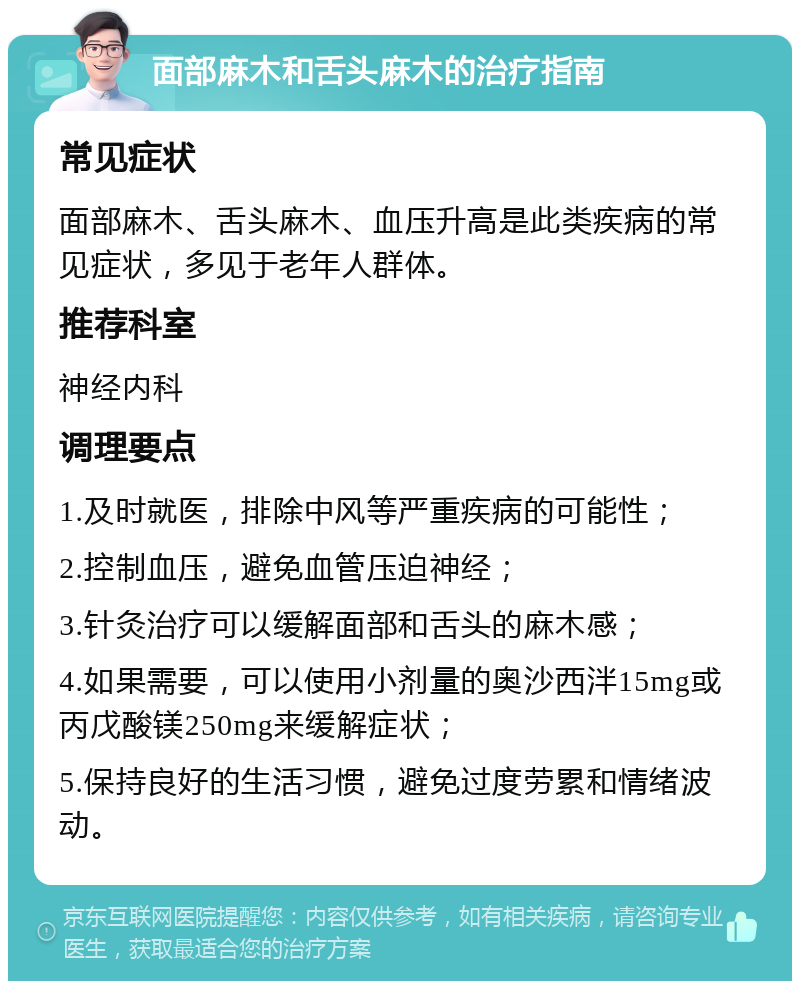 面部麻木和舌头麻木的治疗指南 常见症状 面部麻木、舌头麻木、血压升高是此类疾病的常见症状，多见于老年人群体。 推荐科室 神经内科 调理要点 1.及时就医，排除中风等严重疾病的可能性； 2.控制血压，避免血管压迫神经； 3.针灸治疗可以缓解面部和舌头的麻木感； 4.如果需要，可以使用小剂量的奥沙西泮15mg或丙戊酸镁250mg来缓解症状； 5.保持良好的生活习惯，避免过度劳累和情绪波动。