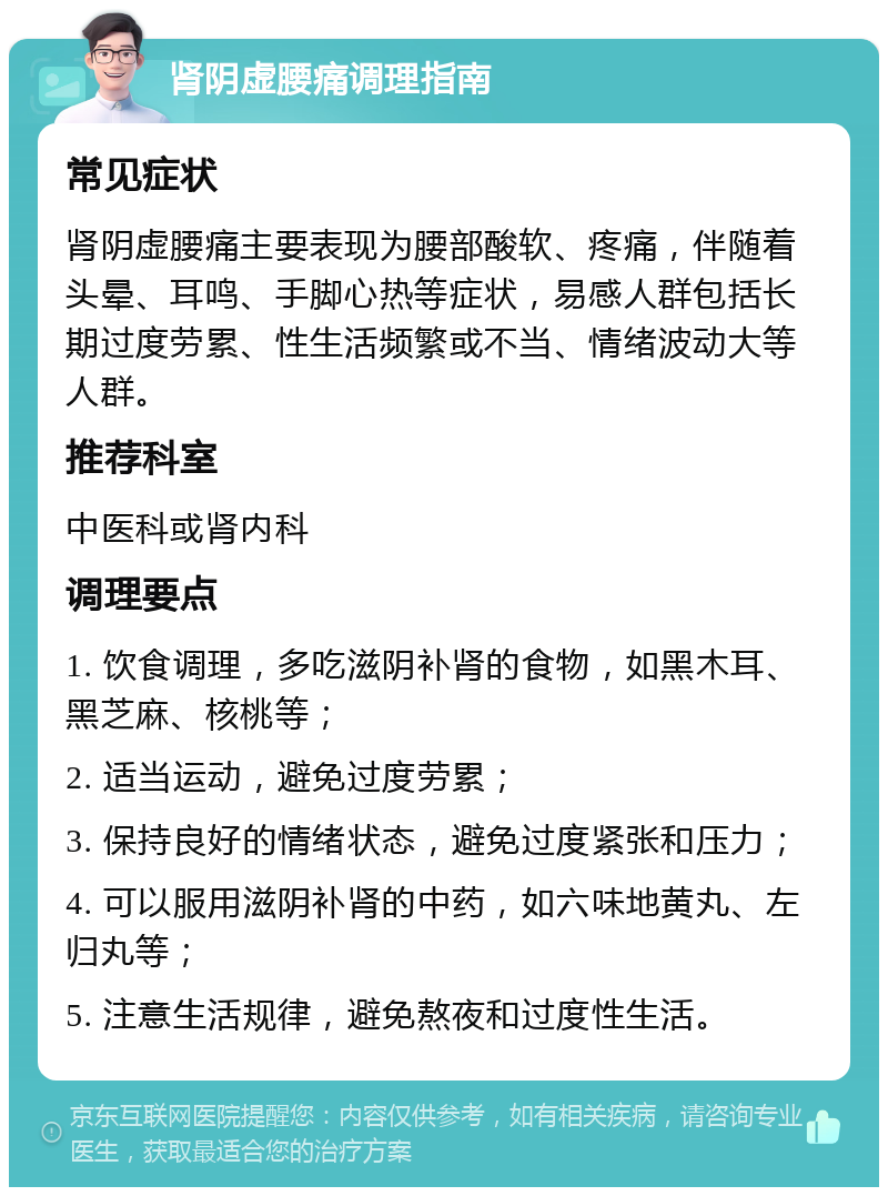 肾阴虚腰痛调理指南 常见症状 肾阴虚腰痛主要表现为腰部酸软、疼痛，伴随着头晕、耳鸣、手脚心热等症状，易感人群包括长期过度劳累、性生活频繁或不当、情绪波动大等人群。 推荐科室 中医科或肾内科 调理要点 1. 饮食调理，多吃滋阴补肾的食物，如黑木耳、黑芝麻、核桃等； 2. 适当运动，避免过度劳累； 3. 保持良好的情绪状态，避免过度紧张和压力； 4. 可以服用滋阴补肾的中药，如六味地黄丸、左归丸等； 5. 注意生活规律，避免熬夜和过度性生活。