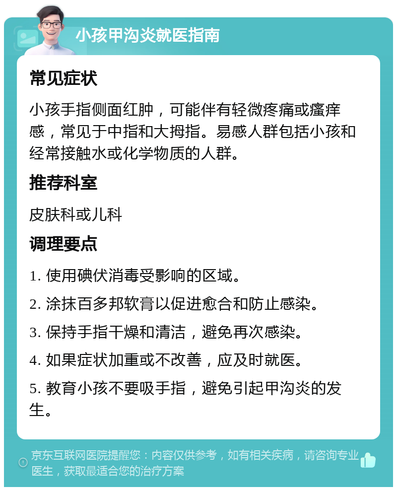 小孩甲沟炎就医指南 常见症状 小孩手指侧面红肿，可能伴有轻微疼痛或瘙痒感，常见于中指和大拇指。易感人群包括小孩和经常接触水或化学物质的人群。 推荐科室 皮肤科或儿科 调理要点 1. 使用碘伏消毒受影响的区域。 2. 涂抹百多邦软膏以促进愈合和防止感染。 3. 保持手指干燥和清洁，避免再次感染。 4. 如果症状加重或不改善，应及时就医。 5. 教育小孩不要吸手指，避免引起甲沟炎的发生。