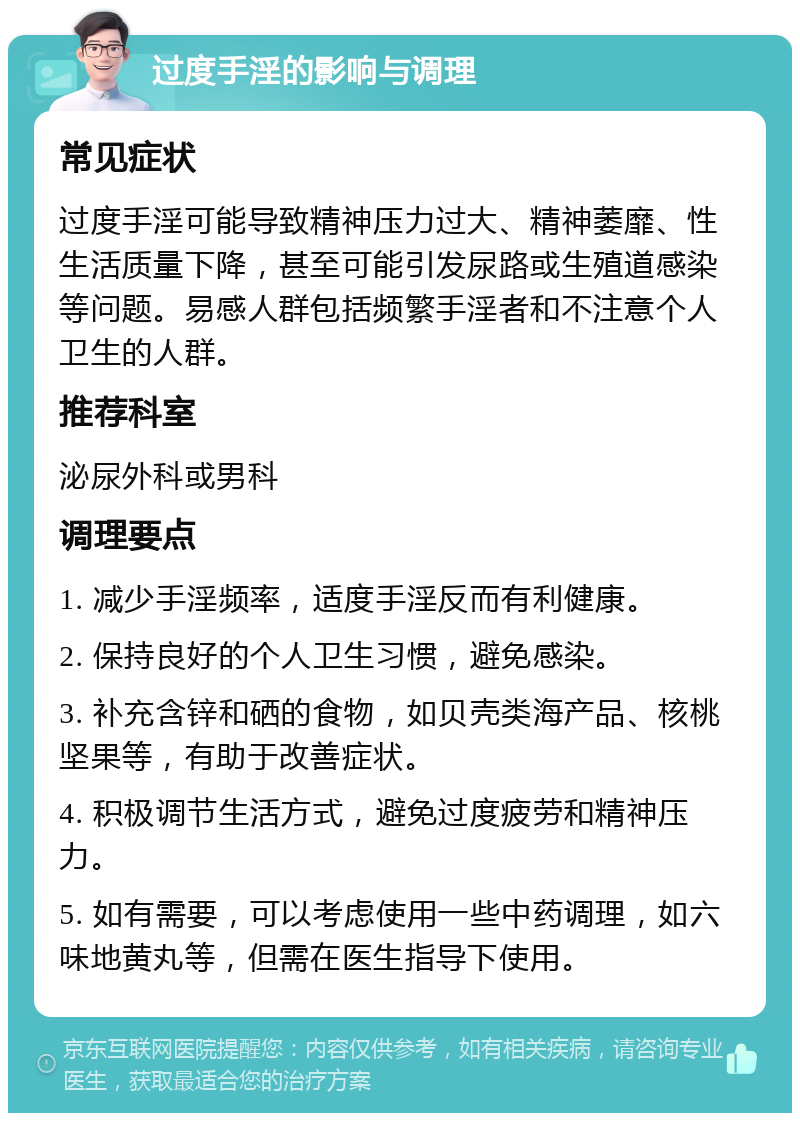 过度手淫的影响与调理 常见症状 过度手淫可能导致精神压力过大、精神萎靡、性生活质量下降，甚至可能引发尿路或生殖道感染等问题。易感人群包括频繁手淫者和不注意个人卫生的人群。 推荐科室 泌尿外科或男科 调理要点 1. 减少手淫频率，适度手淫反而有利健康。 2. 保持良好的个人卫生习惯，避免感染。 3. 补充含锌和硒的食物，如贝壳类海产品、核桃坚果等，有助于改善症状。 4. 积极调节生活方式，避免过度疲劳和精神压力。 5. 如有需要，可以考虑使用一些中药调理，如六味地黄丸等，但需在医生指导下使用。