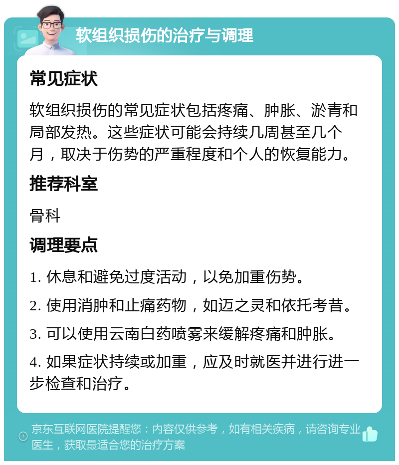 软组织损伤的治疗与调理 常见症状 软组织损伤的常见症状包括疼痛、肿胀、淤青和局部发热。这些症状可能会持续几周甚至几个月，取决于伤势的严重程度和个人的恢复能力。 推荐科室 骨科 调理要点 1. 休息和避免过度活动，以免加重伤势。 2. 使用消肿和止痛药物，如迈之灵和依托考昔。 3. 可以使用云南白药喷雾来缓解疼痛和肿胀。 4. 如果症状持续或加重，应及时就医并进行进一步检查和治疗。