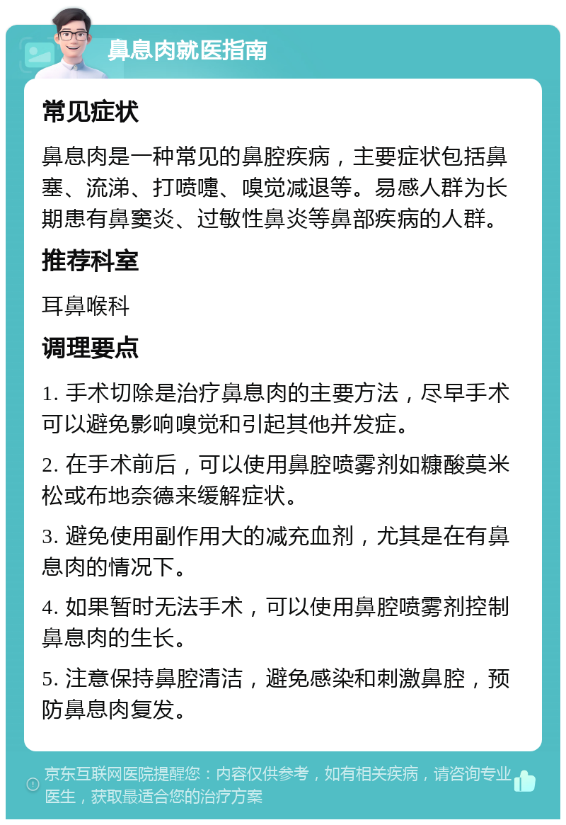 鼻息肉就医指南 常见症状 鼻息肉是一种常见的鼻腔疾病，主要症状包括鼻塞、流涕、打喷嚏、嗅觉减退等。易感人群为长期患有鼻窦炎、过敏性鼻炎等鼻部疾病的人群。 推荐科室 耳鼻喉科 调理要点 1. 手术切除是治疗鼻息肉的主要方法，尽早手术可以避免影响嗅觉和引起其他并发症。 2. 在手术前后，可以使用鼻腔喷雾剂如糠酸莫米松或布地奈德来缓解症状。 3. 避免使用副作用大的减充血剂，尤其是在有鼻息肉的情况下。 4. 如果暂时无法手术，可以使用鼻腔喷雾剂控制鼻息肉的生长。 5. 注意保持鼻腔清洁，避免感染和刺激鼻腔，预防鼻息肉复发。