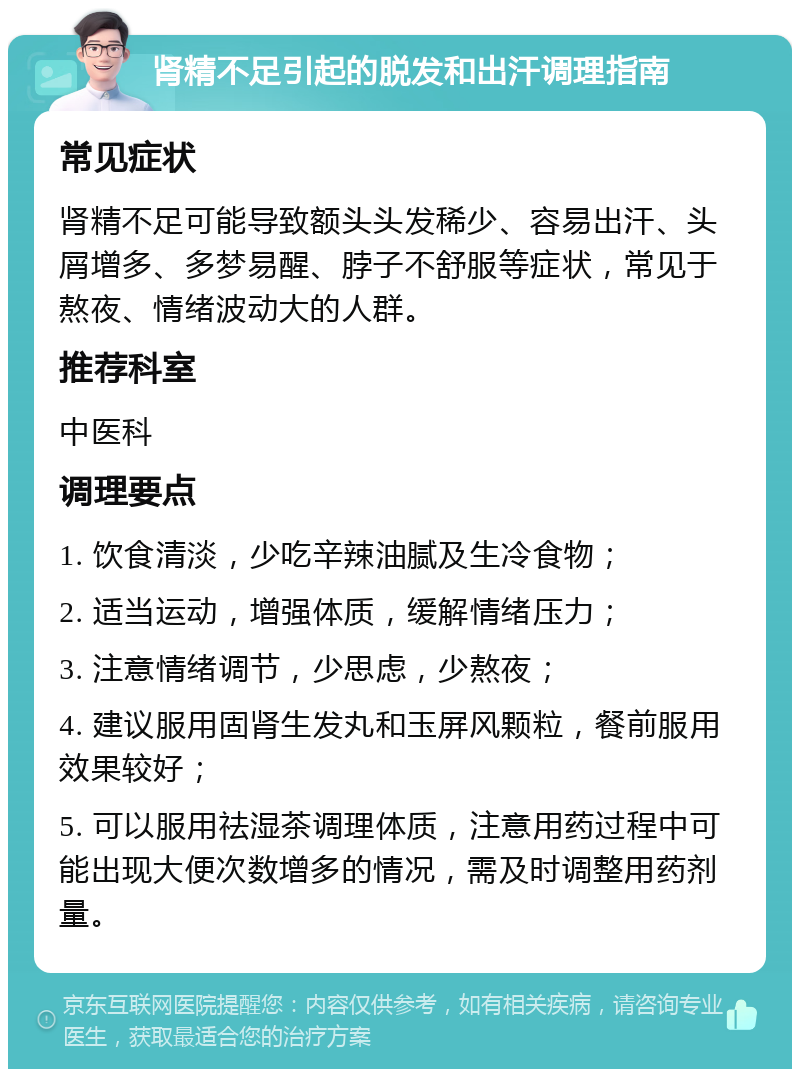 肾精不足引起的脱发和出汗调理指南 常见症状 肾精不足可能导致额头头发稀少、容易出汗、头屑增多、多梦易醒、脖子不舒服等症状，常见于熬夜、情绪波动大的人群。 推荐科室 中医科 调理要点 1. 饮食清淡，少吃辛辣油腻及生冷食物； 2. 适当运动，增强体质，缓解情绪压力； 3. 注意情绪调节，少思虑，少熬夜； 4. 建议服用固肾生发丸和玉屏风颗粒，餐前服用效果较好； 5. 可以服用祛湿茶调理体质，注意用药过程中可能出现大便次数增多的情况，需及时调整用药剂量。