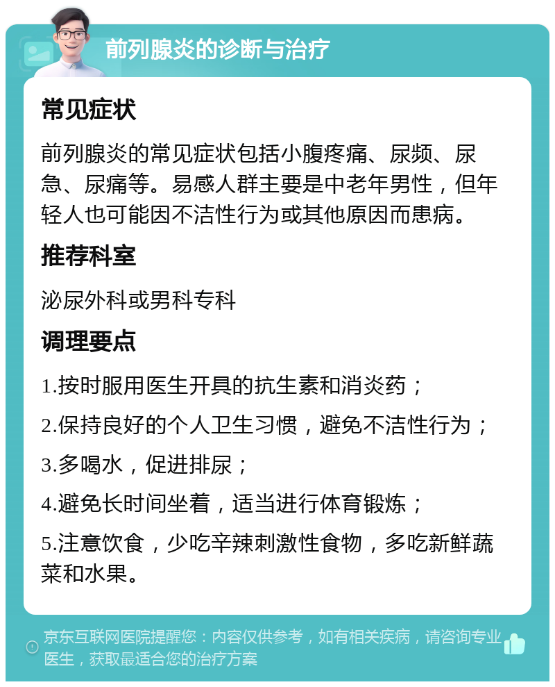 前列腺炎的诊断与治疗 常见症状 前列腺炎的常见症状包括小腹疼痛、尿频、尿急、尿痛等。易感人群主要是中老年男性，但年轻人也可能因不洁性行为或其他原因而患病。 推荐科室 泌尿外科或男科专科 调理要点 1.按时服用医生开具的抗生素和消炎药； 2.保持良好的个人卫生习惯，避免不洁性行为； 3.多喝水，促进排尿； 4.避免长时间坐着，适当进行体育锻炼； 5.注意饮食，少吃辛辣刺激性食物，多吃新鲜蔬菜和水果。