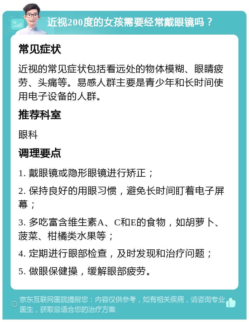 近视200度的女孩需要经常戴眼镜吗？ 常见症状 近视的常见症状包括看远处的物体模糊、眼睛疲劳、头痛等。易感人群主要是青少年和长时间使用电子设备的人群。 推荐科室 眼科 调理要点 1. 戴眼镜或隐形眼镜进行矫正； 2. 保持良好的用眼习惯，避免长时间盯着电子屏幕； 3. 多吃富含维生素A、C和E的食物，如胡萝卜、菠菜、柑橘类水果等； 4. 定期进行眼部检查，及时发现和治疗问题； 5. 做眼保健操，缓解眼部疲劳。