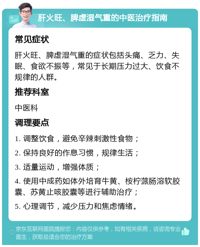 肝火旺、脾虚湿气重的中医治疗指南 常见症状 肝火旺、脾虚湿气重的症状包括头痛、乏力、失眠、食欲不振等，常见于长期压力过大、饮食不规律的人群。 推荐科室 中医科 调理要点 1. 调整饮食，避免辛辣刺激性食物； 2. 保持良好的作息习惯，规律生活； 3. 适量运动，增强体质； 4. 使用中成药如体外培育牛黄、桉柠蒎肠溶软胶囊、苏黄止咳胶囊等进行辅助治疗； 5. 心理调节，减少压力和焦虑情绪。