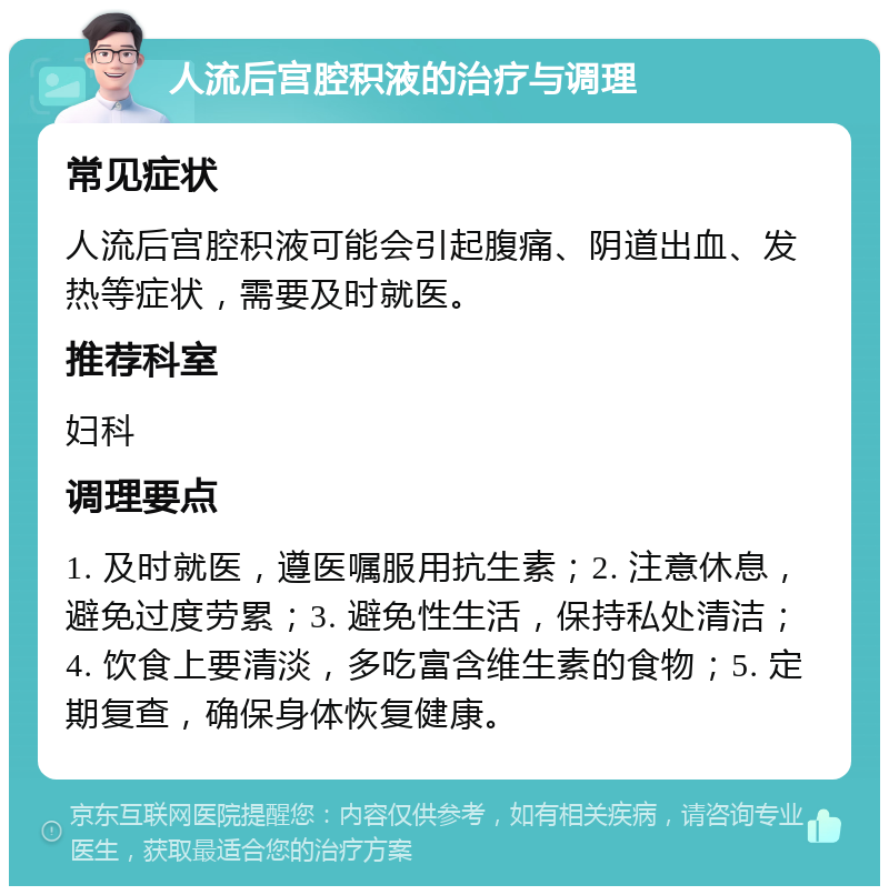 人流后宫腔积液的治疗与调理 常见症状 人流后宫腔积液可能会引起腹痛、阴道出血、发热等症状，需要及时就医。 推荐科室 妇科 调理要点 1. 及时就医，遵医嘱服用抗生素；2. 注意休息，避免过度劳累；3. 避免性生活，保持私处清洁；4. 饮食上要清淡，多吃富含维生素的食物；5. 定期复查，确保身体恢复健康。