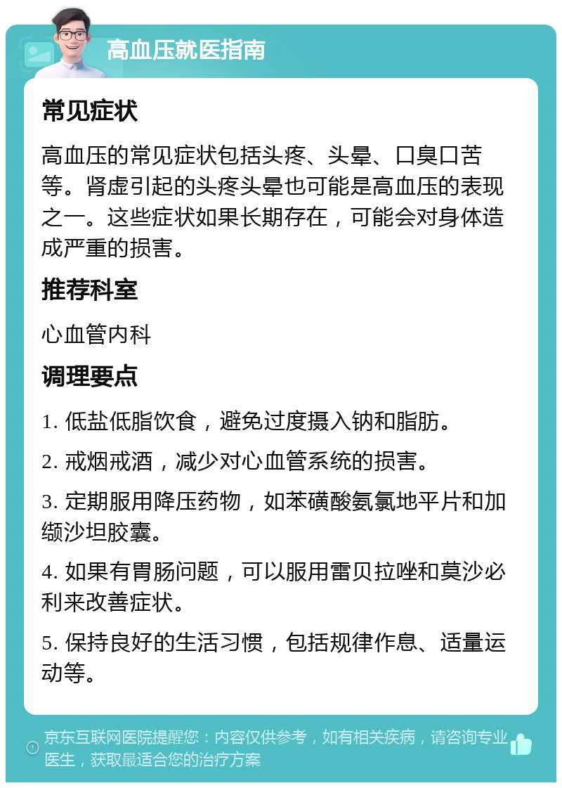 高血压就医指南 常见症状 高血压的常见症状包括头疼、头晕、口臭口苦等。肾虚引起的头疼头晕也可能是高血压的表现之一。这些症状如果长期存在，可能会对身体造成严重的损害。 推荐科室 心血管内科 调理要点 1. 低盐低脂饮食，避免过度摄入钠和脂肪。 2. 戒烟戒酒，减少对心血管系统的损害。 3. 定期服用降压药物，如苯磺酸氨氯地平片和加缬沙坦胶囊。 4. 如果有胃肠问题，可以服用雷贝拉唑和莫沙必利来改善症状。 5. 保持良好的生活习惯，包括规律作息、适量运动等。