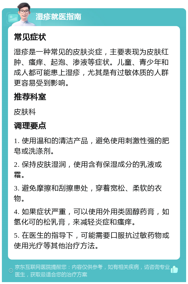 湿疹就医指南 常见症状 湿疹是一种常见的皮肤炎症，主要表现为皮肤红肿、瘙痒、起泡、渗液等症状。儿童、青少年和成人都可能患上湿疹，尤其是有过敏体质的人群更容易受到影响。 推荐科室 皮肤科 调理要点 1. 使用温和的清洁产品，避免使用刺激性强的肥皂或洗涤剂。 2. 保持皮肤湿润，使用含有保湿成分的乳液或霜。 3. 避免摩擦和刮擦患处，穿着宽松、柔软的衣物。 4. 如果症状严重，可以使用外用类固醇药膏，如氢化可的松乳膏，来减轻炎症和瘙痒。 5. 在医生的指导下，可能需要口服抗过敏药物或使用光疗等其他治疗方法。