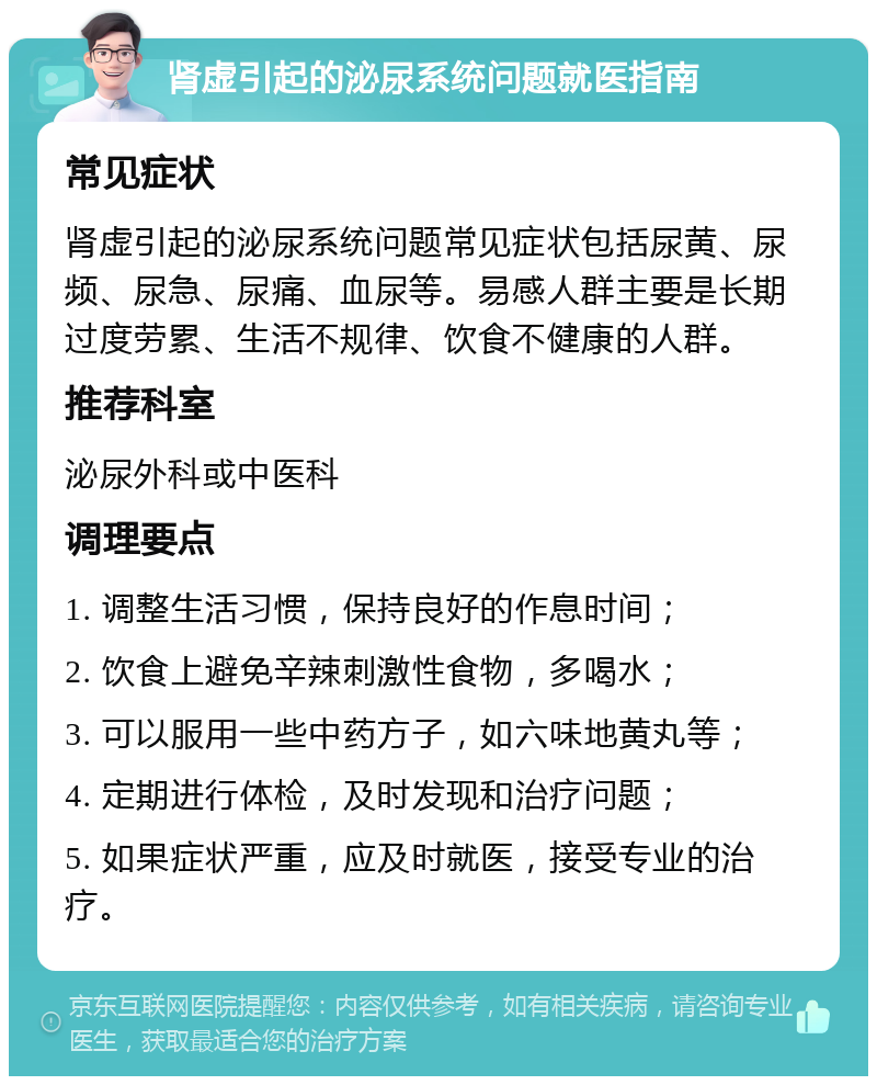 肾虚引起的泌尿系统问题就医指南 常见症状 肾虚引起的泌尿系统问题常见症状包括尿黄、尿频、尿急、尿痛、血尿等。易感人群主要是长期过度劳累、生活不规律、饮食不健康的人群。 推荐科室 泌尿外科或中医科 调理要点 1. 调整生活习惯，保持良好的作息时间； 2. 饮食上避免辛辣刺激性食物，多喝水； 3. 可以服用一些中药方子，如六味地黄丸等； 4. 定期进行体检，及时发现和治疗问题； 5. 如果症状严重，应及时就医，接受专业的治疗。