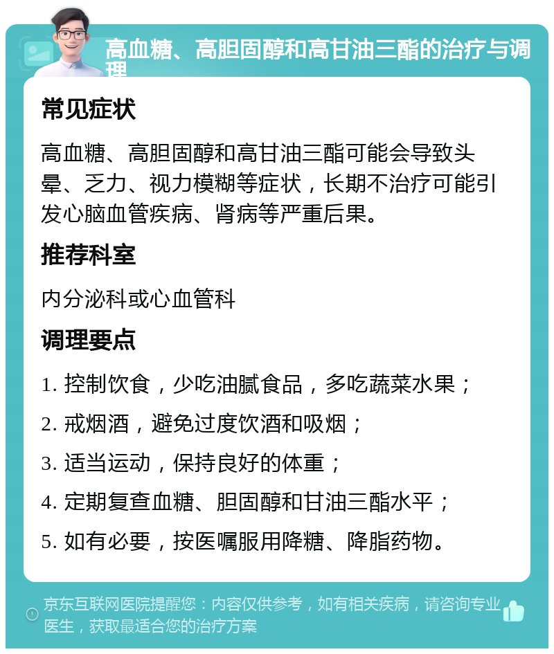 高血糖、高胆固醇和高甘油三酯的治疗与调理 常见症状 高血糖、高胆固醇和高甘油三酯可能会导致头晕、乏力、视力模糊等症状，长期不治疗可能引发心脑血管疾病、肾病等严重后果。 推荐科室 内分泌科或心血管科 调理要点 1. 控制饮食，少吃油腻食品，多吃蔬菜水果； 2. 戒烟酒，避免过度饮酒和吸烟； 3. 适当运动，保持良好的体重； 4. 定期复查血糖、胆固醇和甘油三酯水平； 5. 如有必要，按医嘱服用降糖、降脂药物。