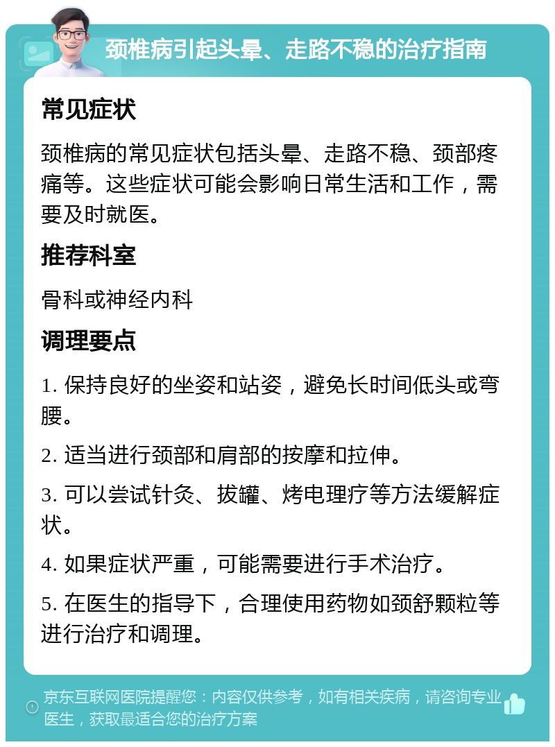 颈椎病引起头晕、走路不稳的治疗指南 常见症状 颈椎病的常见症状包括头晕、走路不稳、颈部疼痛等。这些症状可能会影响日常生活和工作，需要及时就医。 推荐科室 骨科或神经内科 调理要点 1. 保持良好的坐姿和站姿，避免长时间低头或弯腰。 2. 适当进行颈部和肩部的按摩和拉伸。 3. 可以尝试针灸、拔罐、烤电理疗等方法缓解症状。 4. 如果症状严重，可能需要进行手术治疗。 5. 在医生的指导下，合理使用药物如颈舒颗粒等进行治疗和调理。