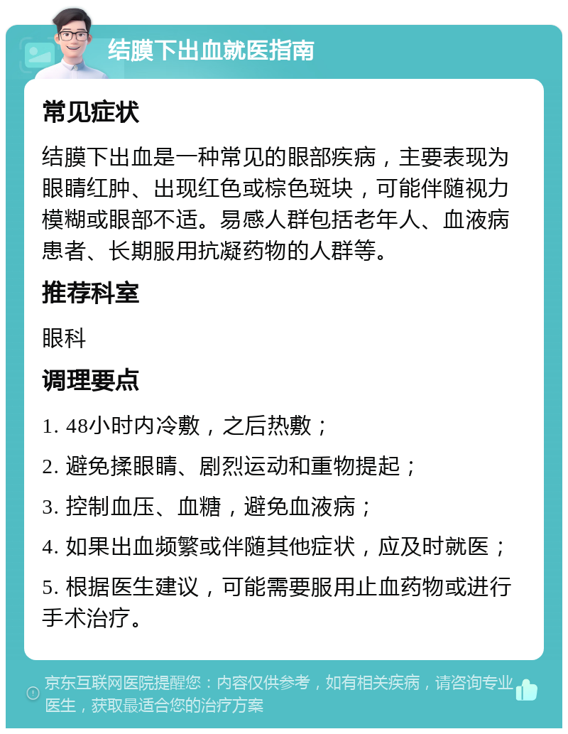 结膜下出血就医指南 常见症状 结膜下出血是一种常见的眼部疾病，主要表现为眼睛红肿、出现红色或棕色斑块，可能伴随视力模糊或眼部不适。易感人群包括老年人、血液病患者、长期服用抗凝药物的人群等。 推荐科室 眼科 调理要点 1. 48小时内冷敷，之后热敷； 2. 避免揉眼睛、剧烈运动和重物提起； 3. 控制血压、血糖，避免血液病； 4. 如果出血频繁或伴随其他症状，应及时就医； 5. 根据医生建议，可能需要服用止血药物或进行手术治疗。