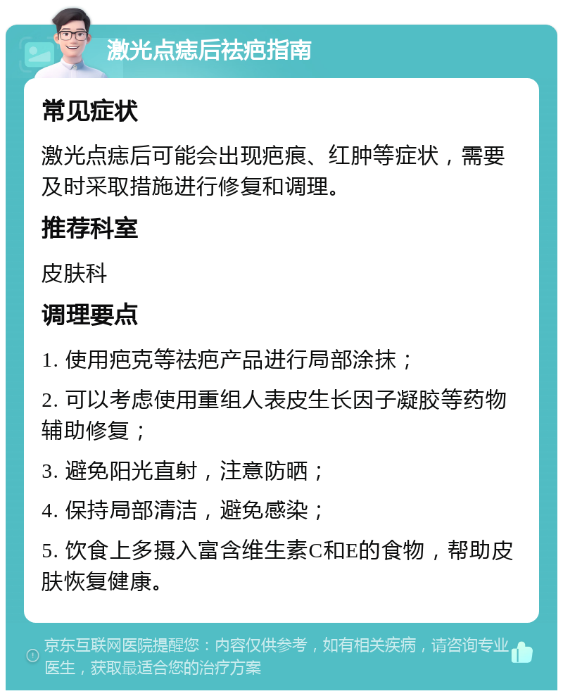 激光点痣后祛疤指南 常见症状 激光点痣后可能会出现疤痕、红肿等症状，需要及时采取措施进行修复和调理。 推荐科室 皮肤科 调理要点 1. 使用疤克等祛疤产品进行局部涂抹； 2. 可以考虑使用重组人表皮生长因子凝胶等药物辅助修复； 3. 避免阳光直射，注意防晒； 4. 保持局部清洁，避免感染； 5. 饮食上多摄入富含维生素C和E的食物，帮助皮肤恢复健康。