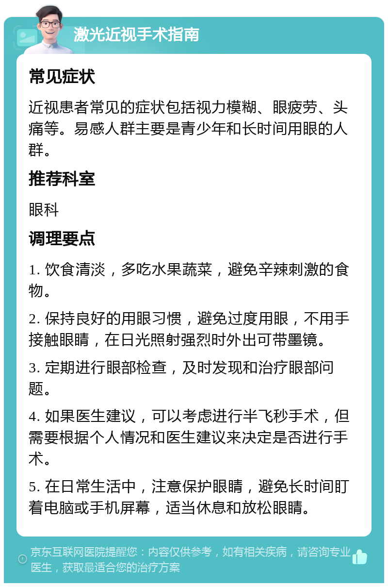 激光近视手术指南 常见症状 近视患者常见的症状包括视力模糊、眼疲劳、头痛等。易感人群主要是青少年和长时间用眼的人群。 推荐科室 眼科 调理要点 1. 饮食清淡，多吃水果蔬菜，避免辛辣刺激的食物。 2. 保持良好的用眼习惯，避免过度用眼，不用手接触眼睛，在日光照射强烈时外出可带墨镜。 3. 定期进行眼部检查，及时发现和治疗眼部问题。 4. 如果医生建议，可以考虑进行半飞秒手术，但需要根据个人情况和医生建议来决定是否进行手术。 5. 在日常生活中，注意保护眼睛，避免长时间盯着电脑或手机屏幕，适当休息和放松眼睛。