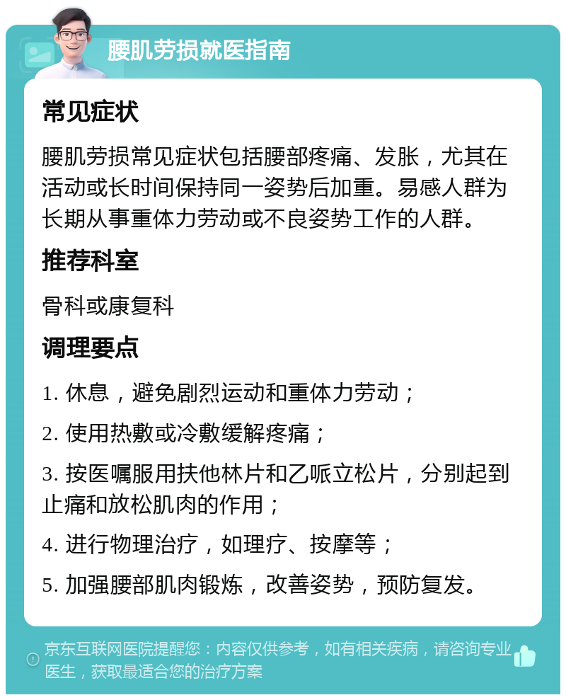 腰肌劳损就医指南 常见症状 腰肌劳损常见症状包括腰部疼痛、发胀，尤其在活动或长时间保持同一姿势后加重。易感人群为长期从事重体力劳动或不良姿势工作的人群。 推荐科室 骨科或康复科 调理要点 1. 休息，避免剧烈运动和重体力劳动； 2. 使用热敷或冷敷缓解疼痛； 3. 按医嘱服用扶他林片和乙哌立松片，分别起到止痛和放松肌肉的作用； 4. 进行物理治疗，如理疗、按摩等； 5. 加强腰部肌肉锻炼，改善姿势，预防复发。