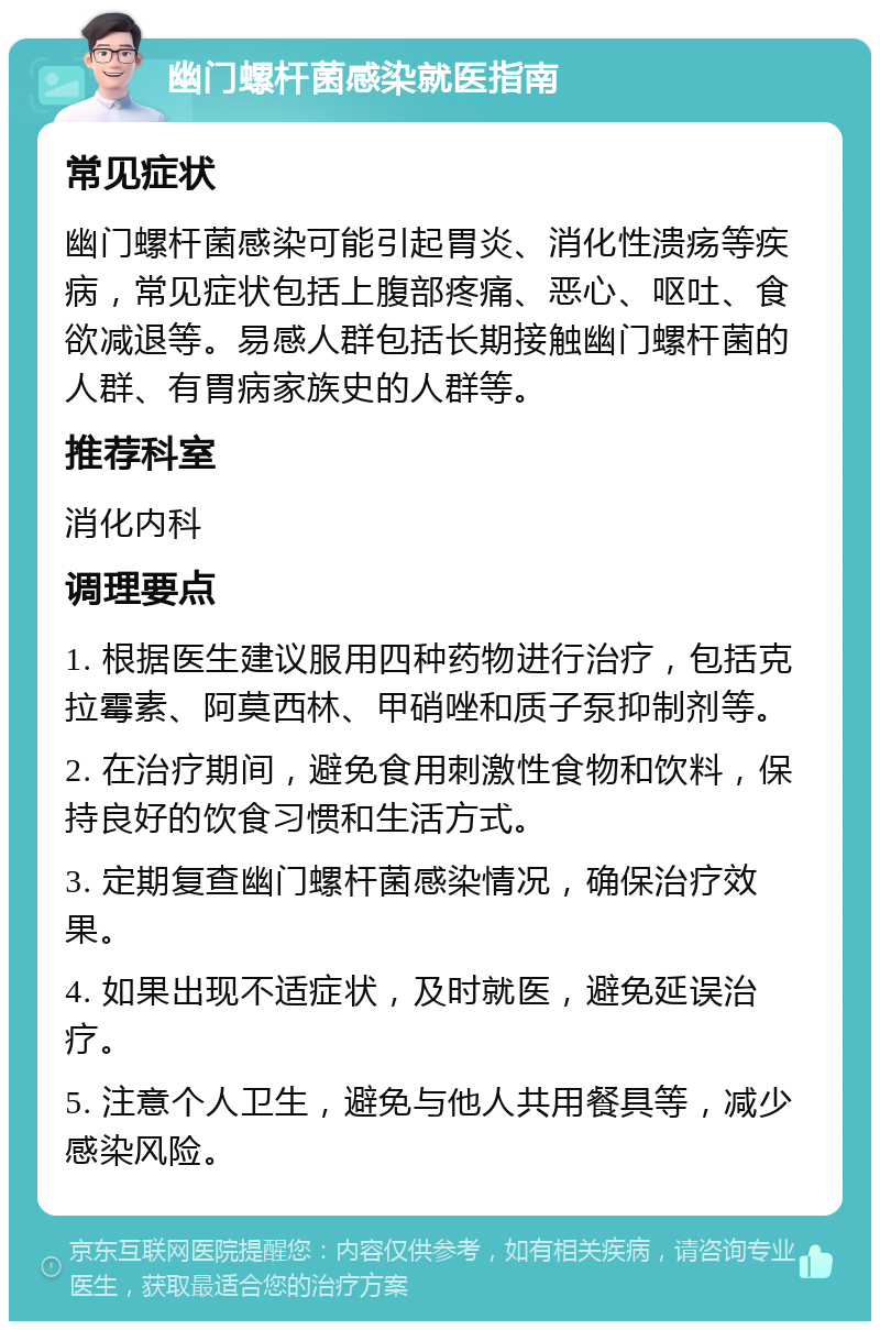 幽门螺杆菌感染就医指南 常见症状 幽门螺杆菌感染可能引起胃炎、消化性溃疡等疾病，常见症状包括上腹部疼痛、恶心、呕吐、食欲减退等。易感人群包括长期接触幽门螺杆菌的人群、有胃病家族史的人群等。 推荐科室 消化内科 调理要点 1. 根据医生建议服用四种药物进行治疗，包括克拉霉素、阿莫西林、甲硝唑和质子泵抑制剂等。 2. 在治疗期间，避免食用刺激性食物和饮料，保持良好的饮食习惯和生活方式。 3. 定期复查幽门螺杆菌感染情况，确保治疗效果。 4. 如果出现不适症状，及时就医，避免延误治疗。 5. 注意个人卫生，避免与他人共用餐具等，减少感染风险。