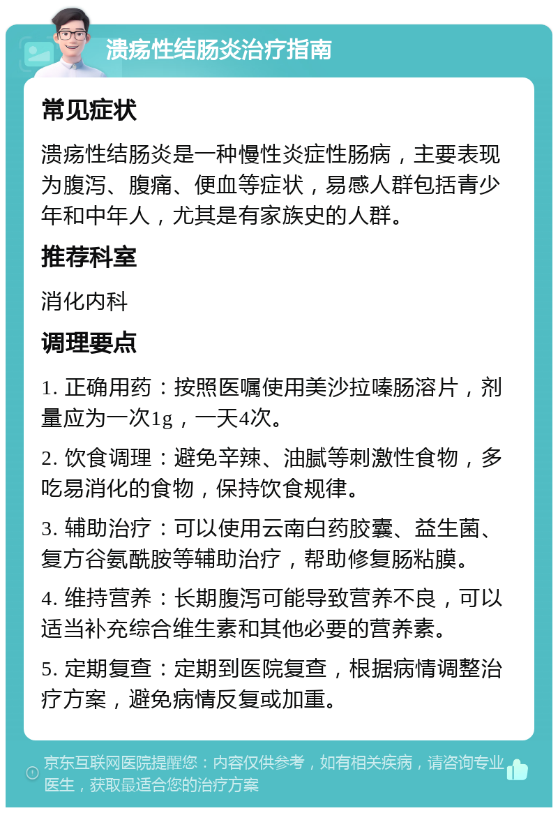 溃疡性结肠炎治疗指南 常见症状 溃疡性结肠炎是一种慢性炎症性肠病，主要表现为腹泻、腹痛、便血等症状，易感人群包括青少年和中年人，尤其是有家族史的人群。 推荐科室 消化内科 调理要点 1. 正确用药：按照医嘱使用美沙拉嗪肠溶片，剂量应为一次1g，一天4次。 2. 饮食调理：避免辛辣、油腻等刺激性食物，多吃易消化的食物，保持饮食规律。 3. 辅助治疗：可以使用云南白药胶囊、益生菌、复方谷氨酰胺等辅助治疗，帮助修复肠粘膜。 4. 维持营养：长期腹泻可能导致营养不良，可以适当补充综合维生素和其他必要的营养素。 5. 定期复查：定期到医院复查，根据病情调整治疗方案，避免病情反复或加重。