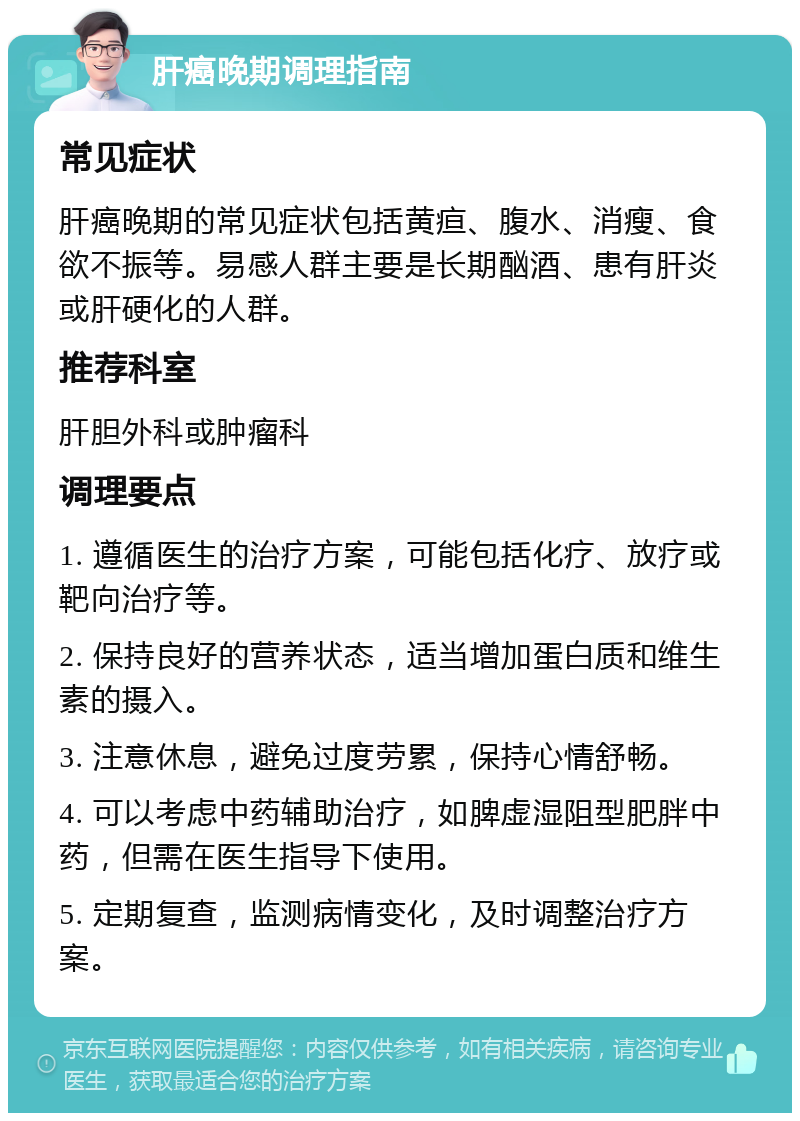 肝癌晚期调理指南 常见症状 肝癌晚期的常见症状包括黄疸、腹水、消瘦、食欲不振等。易感人群主要是长期酗酒、患有肝炎或肝硬化的人群。 推荐科室 肝胆外科或肿瘤科 调理要点 1. 遵循医生的治疗方案，可能包括化疗、放疗或靶向治疗等。 2. 保持良好的营养状态，适当增加蛋白质和维生素的摄入。 3. 注意休息，避免过度劳累，保持心情舒畅。 4. 可以考虑中药辅助治疗，如脾虚湿阻型肥胖中药，但需在医生指导下使用。 5. 定期复查，监测病情变化，及时调整治疗方案。