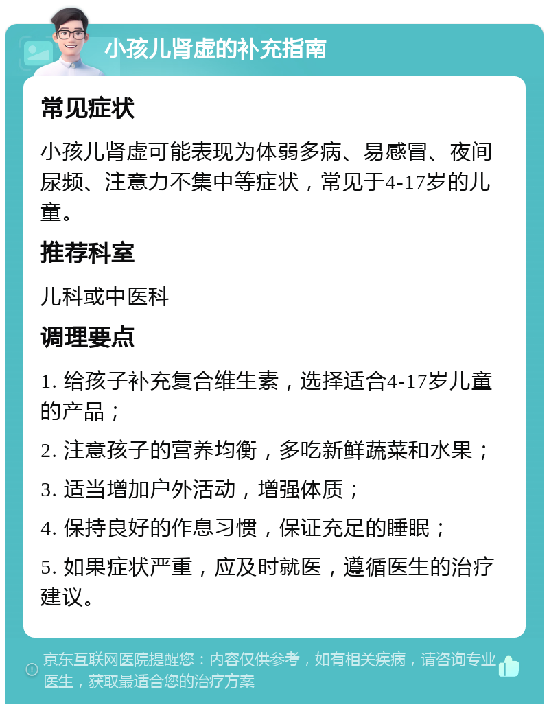 小孩儿肾虚的补充指南 常见症状 小孩儿肾虚可能表现为体弱多病、易感冒、夜间尿频、注意力不集中等症状，常见于4-17岁的儿童。 推荐科室 儿科或中医科 调理要点 1. 给孩子补充复合维生素，选择适合4-17岁儿童的产品； 2. 注意孩子的营养均衡，多吃新鲜蔬菜和水果； 3. 适当增加户外活动，增强体质； 4. 保持良好的作息习惯，保证充足的睡眠； 5. 如果症状严重，应及时就医，遵循医生的治疗建议。